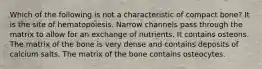 Which of the following is not a characteristic of compact bone? It is the site of hematopoiesis. Narrow channels pass through the matrix to allow for an exchange of nutrients. It contains osteons. The matrix of the bone is very dense and contains deposits of calcium salts. The matrix of the bone contains osteocytes.