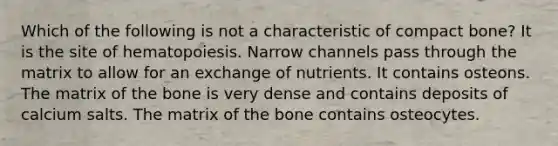 Which of the following is not a characteristic of compact bone? It is the site of hematopoiesis. Narrow channels pass through the matrix to allow for an exchange of nutrients. It contains osteons. The matrix of the bone is very dense and contains deposits of calcium salts. The matrix of the bone contains osteocytes.