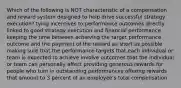 Which of the following is NOT characteristic of a compensation and reward system designed to help drive successful strategy execution? tying incentives to performance outcomes directly linked to good strategy execution and financial performance keeping the time between achieving the target performance outcome and the payment of the reward as short as possible making sure that the performance targets that each individual or team is expected to achieve involve outcomes that the individual or team can personally affect providing generous rewards for people who turn in outstanding performances offering rewards that amount to 3 percent of an employee's total compensation