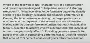 Which of the following is NOT characteristic of a compensation and reward system designed to help drive successful strategy execution? A. Tying incentives to performance outcomes directly linked to good strategy execution and financial performance B. Keeping the time between achieving the target performance outcome and the payment of the reward as short as possible C. Making sure that the performance targets that each individual or team is expected to achieve involve outcomes that the individual or team can personally affect D. Providing generous rewards for people who turn in outstanding performances E. Offering rewards that amount to 3 percent of an employee's total compensation