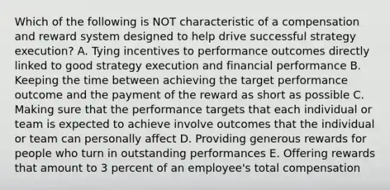 Which of the following is NOT characteristic of a compensation and reward system designed to help drive successful strategy execution? A. Tying incentives to performance outcomes directly linked to good strategy execution and financial performance B. Keeping the time between achieving the target performance outcome and the payment of the reward as short as possible C. Making sure that the performance targets that each individual or team is expected to achieve involve outcomes that the individual or team can personally affect D. Providing generous rewards for people who turn in outstanding performances E. Offering rewards that amount to 3 percent of an employee's total compensation