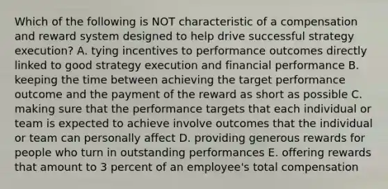 Which of the following is NOT characteristic of a compensation and reward system designed to help drive successful strategy execution? A. tying incentives to performance outcomes directly linked to good strategy execution and financial performance B. keeping the time between achieving the target performance outcome and the payment of the reward as short as possible C. making sure that the performance targets that each individual or team is expected to achieve involve outcomes that the individual or team can personally affect D. providing generous rewards for people who turn in outstanding performances E. offering rewards that amount to 3 percent of an employee's total compensation