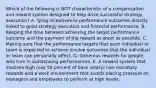 Which of the following is NOT characteristic of a compensation and reward system designed to help drive successful strategy execution? A. Tying incentives to performance outcomes directly linked to good strategy execution and financial performance. B. Keeping the time between achieving the target performance outcome and the payment of the reward as short as possible. C. Making sure that the performance targets that each individual or team is expected to achieve involve outcomes that the individual or team can personally affect. D. Generous rewards for people who turn in outstanding performances. E. A reward system that involves high (say 50 percent of base salary) non-monetary rewards and a work environment that avoids placing pressure on managers and employees to perform at high levels.