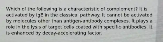 Which of the following is a characteristic of complement? It is activated by IgE in the classical pathway. It cannot be activated by molecules other than antigen-antibody complexes. It plays a role in the lysis of target cells coated with specific antibodies. It is enhanced by decay-accelerating factor.