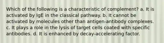 Which of the following is a characteristic of complement? a. It is activated by IgE in the classical pathway. b. It cannot be activated by molecules other than antigen-antibody complexes. c. It plays a role in the lysis of target cells coated with specific antibodies. d. It is enhanced by decay-accelerating factor.