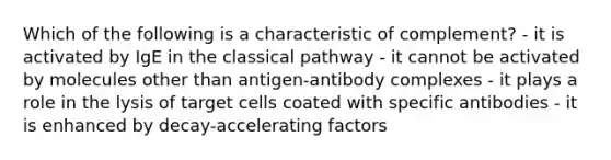 Which of the following is a characteristic of complement? - it is activated by IgE in the classical pathway - it cannot be activated by molecules other than antigen-antibody complexes - it plays a role in the lysis of target cells coated with specific antibodies - it is enhanced by decay-accelerating factors