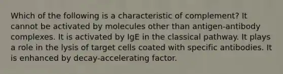 Which of the following is a characteristic of complement? It cannot be activated by molecules other than antigen-antibody complexes. It is activated by IgE in the classical pathway. It plays a role in the lysis of target cells coated with specific antibodies. It is enhanced by decay-accelerating factor.