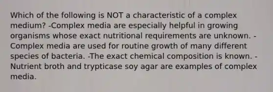 Which of the following is NOT a characteristic of a complex medium? -Complex media are especially helpful in growing organisms whose exact nutritional requirements are unknown. -Complex media are used for routine growth of many different species of bacteria. -The exact chemical composition is known. -Nutrient broth and trypticase soy agar are examples of complex media.