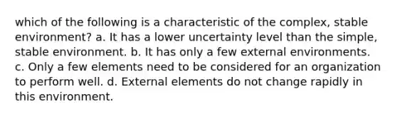 which of the following is a characteristic of the complex, stable environment? a. It has a lower uncertainty level than the simple, stable environment. b. It has only a few external environments. c. Only a few elements need to be considered for an organization to perform well. d. External elements do not change rapidly in this environment.