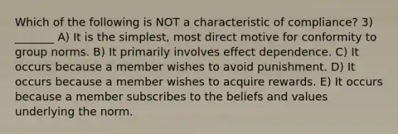 Which of the following is NOT a characteristic of compliance? 3) _______ A) It is the simplest, most direct motive for conformity to group norms. B) It primarily involves effect dependence. C) It occurs because a member wishes to avoid punishment. D) It occurs because a member wishes to acquire rewards. E) It occurs because a member subscribes to the beliefs and values underlying the norm.