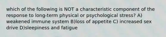 which of the following is NOT a characteristic component of the response to long-term physical or psychological stress? A) weakened immune system B)loss of appetite C) increased sex drive D)sleepiness and fatigue
