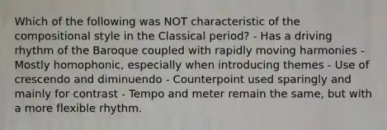 Which of the following was NOT characteristic of the compositional style in the Classical period? - Has a driving rhythm of the Baroque coupled with rapidly moving harmonies - Mostly homophonic, especially when introducing themes - Use of crescendo and diminuendo - Counterpoint used sparingly and mainly for contrast - Tempo and meter remain the same, but with a more flexible rhythm.