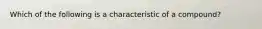 Which of the following is a characteristic of a compound?