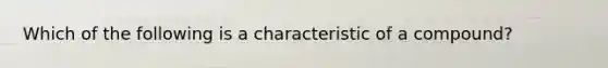 Which of the following is a characteristic of a compound?