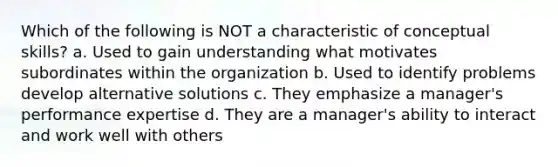 Which of the following is NOT a characteristic of conceptual skills? a. Used to gain understanding what motivates subordinates within the organization b. Used to identify problems develop alternative solutions c. They emphasize a manager's performance expertise d. They are a manager's ability to interact and work well with others