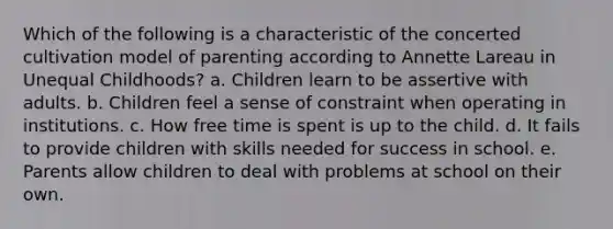 Which of the following is a characteristic of the concerted cultivation model of parenting according to Annette Lareau in Unequal Childhoods? a. Children learn to be assertive with adults. b. Children feel a sense of constraint when operating in institutions. c. How free time is spent is up to the child. d. It fails to provide children with skills needed for success in school. e. Parents allow children to deal with problems at school on their own.