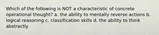 Which of the following is NOT a characteristic of concrete operational thought? a. the ability to mentally reverse actions b. logical reasoning c. classification skills d. the ability to think abstractly