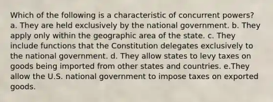 Which of the following is a characteristic of concurrent powers? a. They are held exclusively by the national government. b. They apply only within the geographic area of the state. c. They include functions that the Constitution delegates exclusively to the national government. d. They allow states to levy taxes on goods being imported from other states and countries. e.They allow the U.S. national government to impose taxes on exported goods.