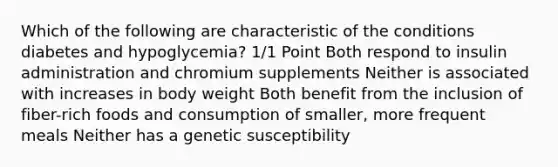 Which of the following are characteristic of the conditions diabetes and hypoglycemia? 1/1 Point Both respond to insulin administration and chromium supplements Neither is associated with increases in body weight Both benefit from the inclusion of fiber-rich foods and consumption of smaller, more frequent meals Neither has a genetic susceptibility