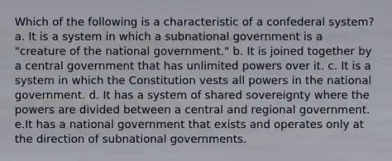 Which of the following is a characteristic of a confederal system? a. It is a system in which a subnational government is a "creature of the national government." b. It is joined together by a central government that has unlimited powers over it. c. It is a system in which the Constitution vests all powers in the national government. d. It has a system of shared sovereignty where the powers are divided between a central and regional government. e.It has a national government that exists and operates only at the direction of subnational governments.