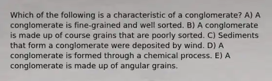 Which of the following is a characteristic of a conglomerate? A) A conglomerate is fine-grained and well sorted. B) A conglomerate is made up of course grains that are poorly sorted. C) Sediments that form a conglomerate were deposited by wind. D) A conglomerate is formed through a chemical process. E) A conglomerate is made up of angular grains.