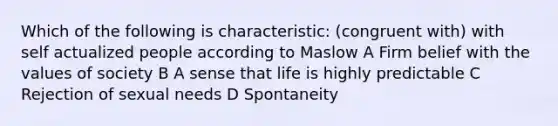 Which of the following is characteristic: (congruent with) with self actualized people according to Maslow A Firm belief with the values of society B A sense that life is highly predictable C Rejection of sexual needs D Spontaneity