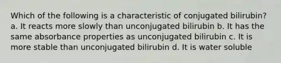 Which of the following is a characteristic of conjugated bilirubin? a. It reacts more slowly than unconjugated bilirubin b. It has the same absorbance properties as unconjugated bilirubin c. It is more stable than unconjugated bilirubin d. It is water soluble