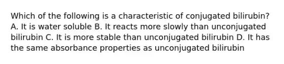 Which of the following is a characteristic of conjugated bilirubin? A. It is water soluble B. It reacts more slowly than unconjugated bilirubin C. It is more stable than unconjugated bilirubin D. It has the same absorbance properties as unconjugated bilirubin