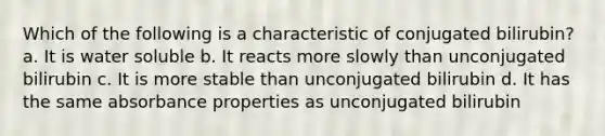 Which of the following is a characteristic of conjugated bilirubin? a. It is water soluble b. It reacts more slowly than unconjugated bilirubin c. It is more stable than unconjugated bilirubin d. It has the same absorbance properties as unconjugated bilirubin