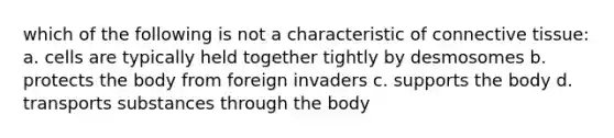 which of the following is not a characteristic of connective tissue: a. cells are typically held together tightly by desmosomes b. protects the body from foreign invaders c. supports the body d. transports substances through the body