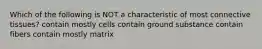 Which of the following is NOT a characteristic of most connective tissues? contain mostly cells contain ground substance contain fibers contain mostly matrix