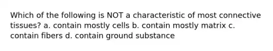 Which of the following is NOT a characteristic of most connective tissues? a. contain mostly cells b. contain mostly matrix c. contain fibers d. contain ground substance