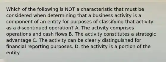 Which of the following is NOT a characteristic that must be considered when determining that a business activity is a component of an entity for purposes of classifying that activity as a discontinued operation? A. The activity comprises operations and cash flows B. The activity constitutes a strategic advantage C. The activity can be clearly distinguished for financial reporting purposes. D. the activity is a portion of the entity