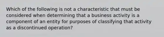 Which of the following is not a characteristic that must be considered when determining that a business activity is a component of an entity for purposes of classifying that activity as a discontinued​ operation?