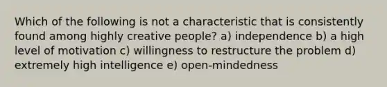 Which of the following is not a characteristic that is consistently found among highly creative people? a) independence b) a high level of motivation c) willingness to restructure the problem d) extremely high intelligence e) open-mindedness