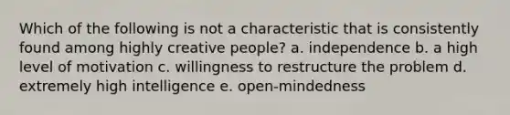 Which of the following is not a characteristic that is consistently found among highly creative people? a. independence b. a high level of motivation c. willingness to restructure the problem d. extremely high intelligence e. open-mindedness