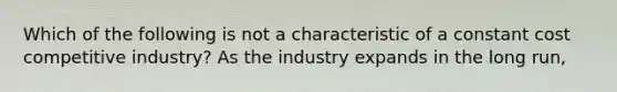 Which of the following is not a characteristic of a constant cost competitive industry? As the industry expands in the long run,