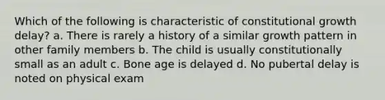 Which of the following is characteristic of constitutional growth delay? a. There is rarely a history of a similar growth pattern in other family members b. The child is usually constitutionally small as an adult c. Bone age is delayed d. No pubertal delay is noted on physical exam