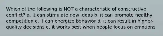 Which of the following is NOT a characteristic of constructive conflict? a. it can stimulate new ideas b. it can promote healthy competition c. it can energize behavior d. it can result in higher-quality decisions e. it works best when people focus on emotions