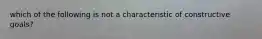 which of the following is not a characteristic of constructive goals?