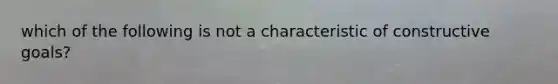 which of the following is not a characteristic of constructive goals?