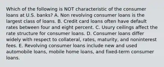 Which of the following is NOT characteristic of the consumer loans at U.S. banks? A. Non revolving consumer loans is the largest class of loans. B. Credit card loans often have default rates between four and eight percent. C. Usury ceilings affect the rate structure for consumer loans. D. Consumer loans differ widely with respect to collateral, rates, maturity, and noninterest fees. E. Revolving consumer loans include new and used automobile loans, mobile home loans, and fixed-term consumer loans.