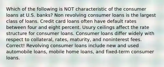 Which of the following is NOT characteristic of the consumer loans at U.S. banks? Non revolving consumer loans is the largest class of loans. Credit card loans often have default rates between four and eight percent. Usury ceilings affect the rate structure for consumer loans. Consumer loans differ widely with respect to collateral, rates, maturity, and noninterest fees. Correct! Revolving consumer loans include new and used automobile loans, mobile home loans, and fixed-term consumer loans.