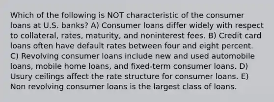 Which of the following is NOT characteristic of the consumer loans at U.S. banks? A) Consumer loans differ widely with respect to collateral, rates, maturity, and noninterest fees. B) Credit card loans often have default rates between four and eight percent. C) Revolving consumer loans include new and used automobile loans, mobile home loans, and fixed-term consumer loans. D) Usury ceilings affect the rate structure for consumer loans. E) Non revolving consumer loans is the largest class of loans.