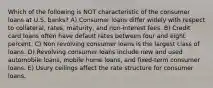 Which of the following is NOT characteristic of the consumer loans at U.S. banks? A) Consumer loans differ widely with respect to collateral, rates, maturity, and non-interest fees. B) Credit card loans often have default rates between four and eight percent. C) Non revolving consumer loans is the largest class of loans. D) Revolving consumer loans include new and used automobile loans, mobile home loans, and fixed-term consumer loans. E) Usury ceilings affect the rate structure for consumer loans.