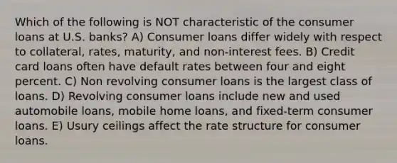 Which of the following is NOT characteristic of the consumer loans at U.S. banks? A) Consumer loans differ widely with respect to collateral, rates, maturity, and non-interest fees. B) Credit card loans often have default rates between four and eight percent. C) Non revolving consumer loans is the largest class of loans. D) Revolving consumer loans include new and used automobile loans, mobile home loans, and fixed-term consumer loans. E) Usury ceilings affect the rate structure for consumer loans.