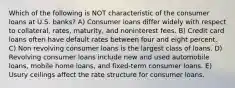 Which of the following is NOT characteristic of the consumer loans at U.S. banks? A) Consumer loans differ widely with respect to collateral, rates, maturity, and noninterest fees. B) Credit card loans often have default rates between four and eight percent. C) Non revolving consumer loans is the largest class of loans. D) Revolving consumer loans include new and used automobile loans, mobile home loans, and fixed-term consumer loans. E) Usury ceilings affect the rate structure for consumer loans.