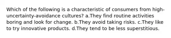 Which of the following is a characteristic of consumers from high-uncertainty-avoidance cultures? a.They find routine activities boring and look for change. b.They avoid taking risks. c.They like to try innovative products. d.They tend to be less superstitious.