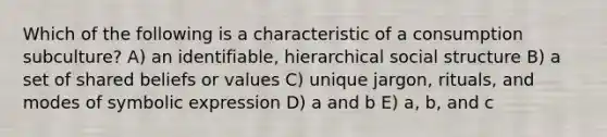 Which of the following is a characteristic of a consumption subculture? A) an identifiable, hierarchical social structure B) a set of shared beliefs or values C) unique jargon, rituals, and modes of symbolic expression D) a and b E) a, b, and c