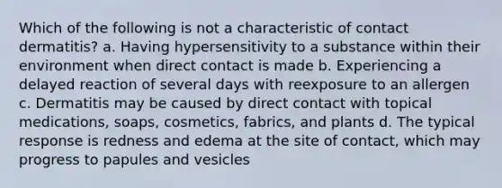 Which of the following is not a characteristic of contact dermatitis? a. Having hypersensitivity to a substance within their environment when direct contact is made b. Experiencing a delayed reaction of several days with reexposure to an allergen c. Dermatitis may be caused by direct contact with topical medications, soaps, cosmetics, fabrics, and plants d. The typical response is redness and edema at the site of contact, which may progress to papules and vesicles